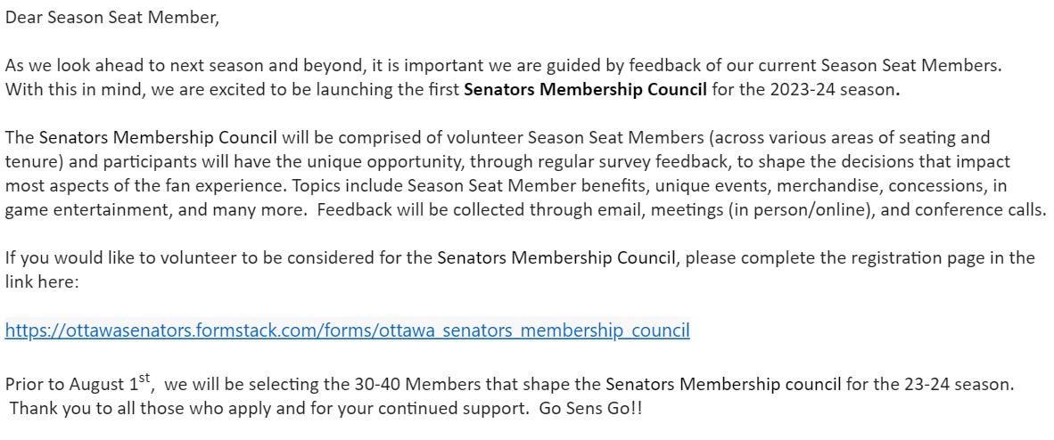 Dear Season Seat Member,     As we look ahead to next season and beyond, it is important we are guided by feedback of our current Season Seat Members.  With this in mind, we are excited to be launching the first Senators Membership Council for the 2023-24 season.     The Senators Membership Council will be comprised of volunteer Season Seat Members (across various areas of seating and tenure) and participants will have the unique opportunity, through regular survey feedback, to shape the decisions that impact most aspects of the fan experience. Topics include Season Seat Member benefits, unique events, merchandise, concessions, in game entertainment, and many more.  Feedback will be collected through email, meetings (in person/online), and conference calls.     If you would like to volunteer to be considered for the Senators Membership Council, please complete the registration page in the link here:     https://ottawasenators.formstack.com/forms/ottawa_senators_membership_council     Prior to August 1st,  we will be selecting the 30-40 Members that shape the Senators Membership council for the 23-24 season.  Thank you to all those who apply and for your continued support.  Go Sens Go!!