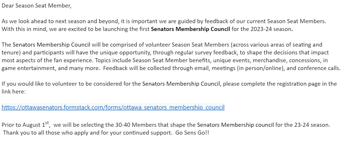Dear Season Seat Member, As we look ahead to next season and beyond, it is important we are guided by feedback of our current Season Seat Members. With this in mind, we are excited to be launching the first Senators Membership Council for the 2023-24 season. The Senators Membership Council will be comprised of volunteer Season Seat Members (across various areas of seating and tenure) and participants will have the unique opportunity, through regular survey feedback, to shape the decisions that impact most aspects of the fan experience. Topics include Season Seat Member benefits, unique events, merchandise, concessions, in game entertainment, and many more. Feedback will be collected through email, meetings (in person/online), and conference calls. If you would like to volunteer to be considered for the Senators Membership Council, please complete the registration page in the link here: https://ottawasenators.formstack.com/forms/ottawa_senators_membership_council Prior to August 1st, we will be selecting the 30-40 Members that shape the Senators Membership council for the 23-24 season. Thank you to all those who apply and for your continued support. Go Sens Go!!